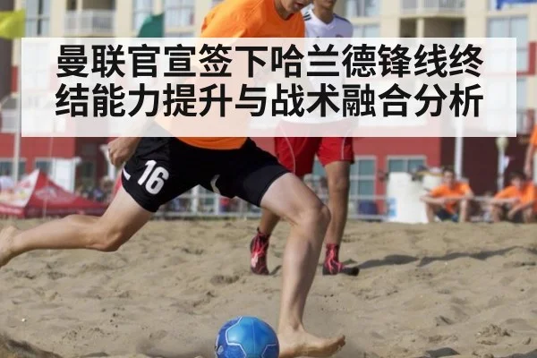 曼联官宣签下哈兰德锋线终结能力提升与战术融合分析